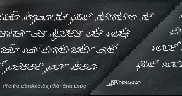 Não importa que tentem te ensinar as lições da vida, você não vai entender até que você passe por isso.... Frase de Prefira Borboletas (Mariana Lobo).