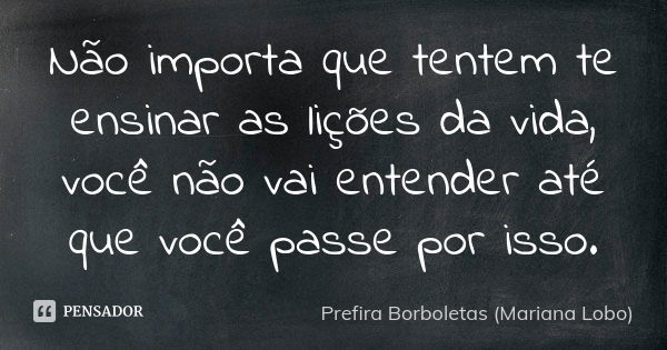 Não importa que tentem te ensinar as lições da vida, você não vai entender até que você passe por isso.... Frase de Prefira Borboletas (Mariana Lobo).