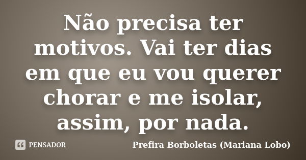 Não precisa ter motivos. Vai ter dias em que eu vou querer chorar e me isolar, assim, por nada.... Frase de Prefira Borboletas (Mariana Lobo).