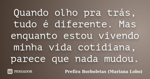 Quando olho pra trás, tudo é diferente. Mas enquanto estou vivendo minha vida cotidiana, parece que nada mudou.... Frase de Prefira Borboletas (Mariana Lobo).