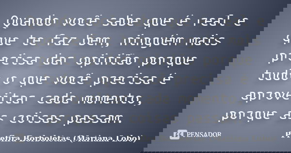 Quando você sabe que é real e que te faz bem, ninguém mais precisa dar opinião porque tudo o que você precisa é aproveitar cada momento, porque as coisas passam... Frase de Prefira Borboletas (Mariana Lobo).