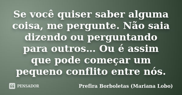 Se você quiser saber alguma coisa, me pergunte. Não saia dizendo ou perguntando para outros… Ou é assim que pode começar um pequeno conflito entre nós.... Frase de Prefira Borboletas (Mariana Lobo).