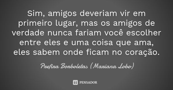 Sim, amigos deveriam vir em primeiro lugar, mas os amigos de verdade nunca fariam você escolher entre eles e uma coisa que ama, eles sabem onde ficam no coração... Frase de Prefira Borboletas (Mariana Lobo).