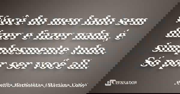 Você do meu lado sem dizer e fazer nada, é simplesmente tudo. Só por ser você ali.... Frase de Prefira Borboletas (Mariana Lobo).