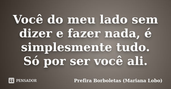 Você do meu lado sem dizer e fazer nada, é simplesmente tudo. Só por ser você ali.... Frase de Prefira Borboletas (Mariana Lobo).