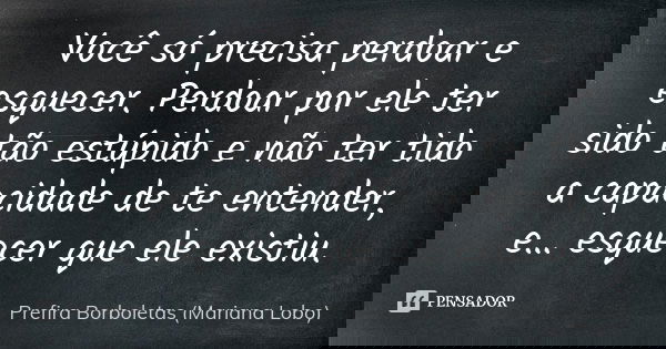 Você só precisa perdoar e esquecer. Perdoar por ele ter sido tão estúpido e não ter tido a capacidade de te entender, e… esquecer que ele existiu.... Frase de Prefira Borboletas (Mariana Lobo).
