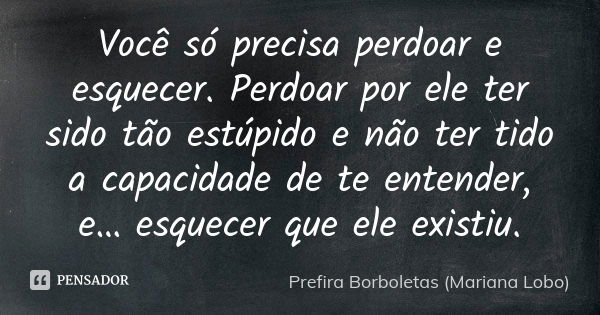 Você só precisa perdoar e esquecer. Perdoar por ele ter sido tão estúpido e não ter tido a capacidade de te entender, e… esquecer que ele existiu.... Frase de Prefira Borboletas (Mariana Lobo).