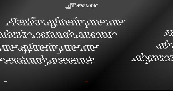 Prefiro alguém que me valorize estando ausente do que alguém que me despreze estando presente.