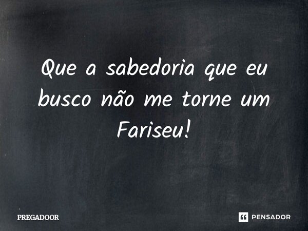 ⁠Que a sabedoria que eu busco não me torne um Fariseu!... Frase de PREGADOOR.