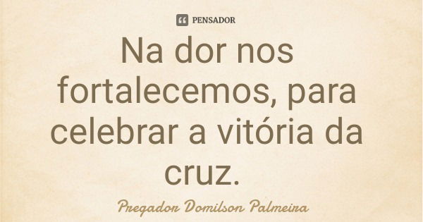 Na dor nos fortalecemos, para celebrar a vitória da cruz.... Frase de Pregador Domilson Palmeira.