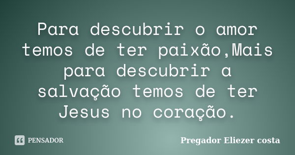 Para descubrir o amor temos de ter paixão,Mais para descubrir a salvação temos de ter Jesus no coração.... Frase de Pregador Eliezer costa.