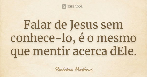 Falar de Jesus sem conhece-lo, é o mesmo que mentir acerca dEle.... Frase de Preletor Matheus.