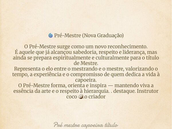 đ PrĂ©-Mestre (Nova Graduação) O PrĂ©-Mestre surge como um novo reconhecimento. Ă aquele que jĂĄ alcançou sabedoria, respeito e liderança, mas ainda se prepara esp... Frase de PrĂ© mestre capoeira tĂtulo.