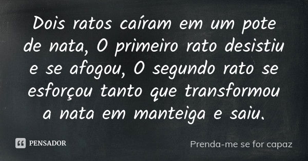 Dois ratos caíram em um pote de nata, O primeiro rato desistiu e se afogou, O segundo rato se esforçou tanto que transformou a nata em manteiga e saiu.... Frase de Prenda-me se for capaz.