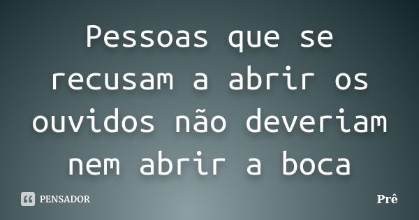 Pessoas que se recusam a abrir os ouvidos não deveriam nem abrir a boca... Frase de Prê.