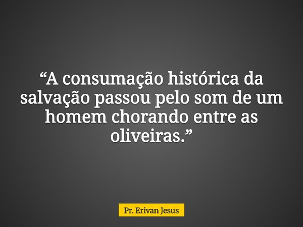“A consumação histórica da salvação passou pelo som de um homem chorando entre as oliveiras.”... Frase de Pr. Erivan Jesus.