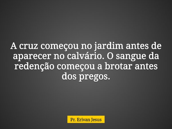 A cruz começou no jardim antes de aparecer no calvário. O sangue da redenção começou a brotar antes dos pregos.... Frase de Pr. Erivan Jesus.