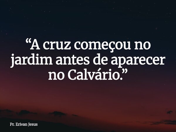 “A cruz começou no jardim antes de aparecer no Calvário.”... Frase de Pr. Erivan Jesus.