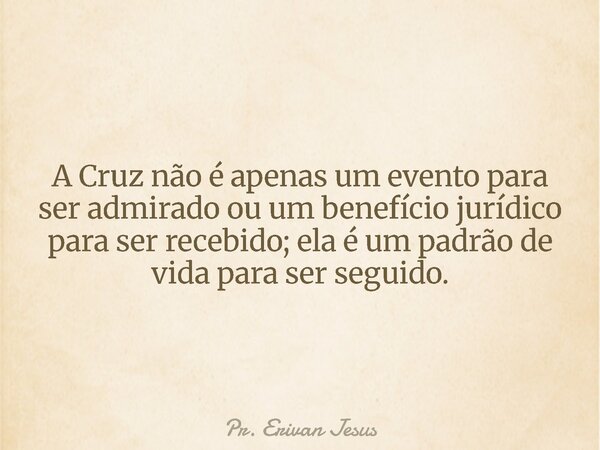 A Cruz não é apenas um evento para ser admirado ou um benefício jurídico para ser recebido; ela é um padrão de vida para ser seguido.... Frase de Pr. Erivan Jesus.