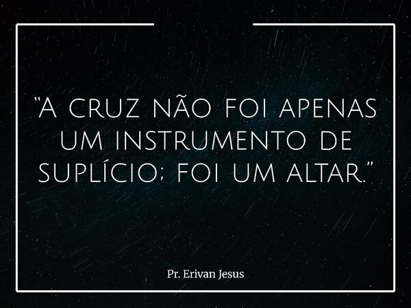 “A cruz não foi apenas um instrumento de suplício; foi um altar.”... Frase de Pr. Erivan Jesus.