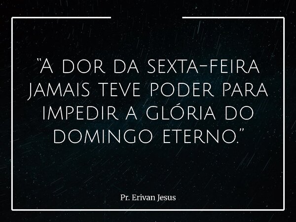 “A dor da sexta-feira jamais teve poder para impedir a glória do domingo eterno.”... Frase de Pr. Erivan Jesus.