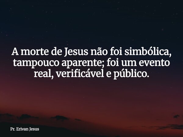 A morte de Jesus não foi simbólica, tampouco aparente; foi um evento real, verificável e público.... Frase de Pr. Erivan Jesus.