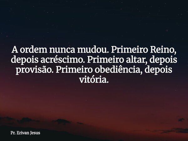 A ordem nunca mudou. Primeiro Reino, depois acréscimo. Primeiro altar, depois provisão. Primeiro obediência, depois vitória.... Frase de Pr. Erivan Jesus.