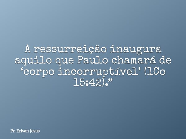 A ressurreição inaugura aquilo que Paulo chamará de ‘corpo incorruptível’ (1Co 15:42).”... Frase de Pr. Erivan Jesus.