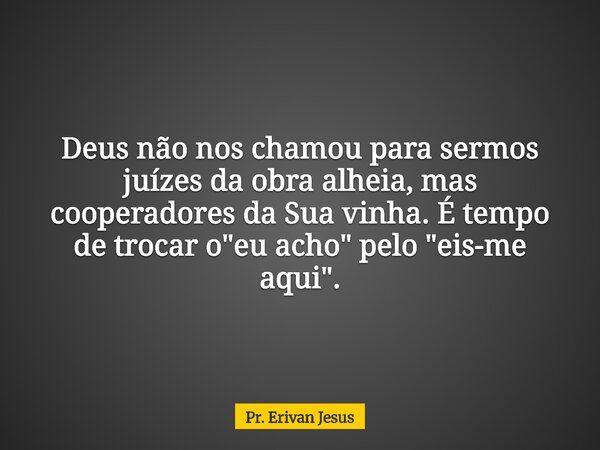 Deus não nos chamou para sermos juízes da obra alheia, mas cooperadores da Sua vinha. É tempo de trocar o "eu acho" pelo "eis-me aqui".... Frase de Pr. Erivan Jesus.