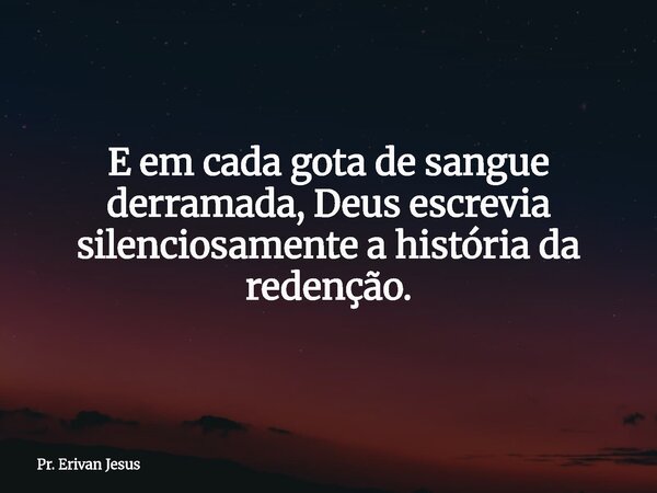 E em cada gota de sangue derramada, Deus escrevia silenciosamente a história da redenção.... Frase de Pr. Erivan Jesus.