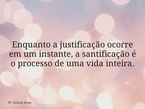Enquanto a justificação ocorre em um instante, a santificação é o processo de uma vida inteira.... Frase de Pr. Erivan Jesus.