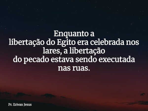 Enquanto a libertação do Egito era celebrada nos lares, a libertação do pecado estava sendo executada nas ruas.... Frase de Pr. Erivan Jesus.