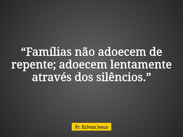 “Famílias não adoecem de repente; adoecem lentamente através dos silêncios.”... Frase de Pr. Erivan Jesus.