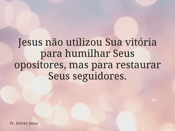 Jesus não utilizou Sua vitória para humilhar Seus opositores, mas para restaurar Seus seguidores.... Frase de Pr. Erivan Jesus.