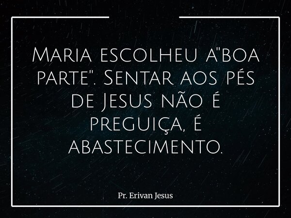 Maria escolheu a "boa parte". Sentar aos pés de Jesus não é preguiça, é abastecimento.... Frase de Pr. Erivan Jesus.