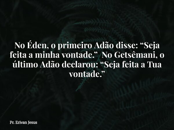 No Éden, o primeiro Adão disse: “Seja feita a minha vontade.” No Getsêmani, o último Adão declarou: “Seja feita a Tua vontade.”... Frase de Pr. Erivan Jesus.