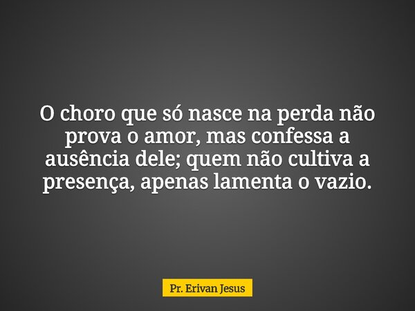 O choro que só nasce na perda não prova o amor, mas confessa a ausência dele; quem não cultiva a presença, apenas lamenta o vazio.... Frase de Pr. Erivan Jesus.