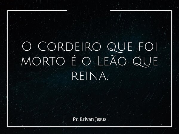 O Cordeiro que foi morto é o Leão que reina.... Frase de Pr. Erivan Jesus.