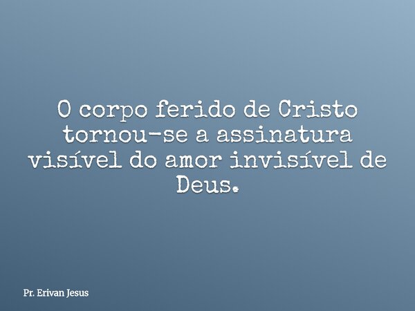 O corpo ferido de Cristo tornou-se a assinatura visível do amor invisível de Deus.... Frase de Pr. Erivan Jesus.