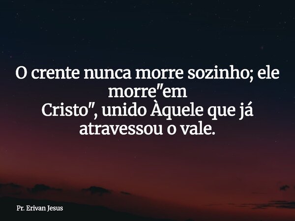O crente nunca morre sozinho; ele morre "em Cristo", unido Àquele que já atravessou o vale.... Frase de Pr. Erivan Jesus.