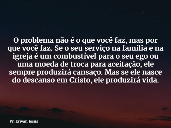 O problema não é o que você faz, mas por que você faz. Se o seu serviço na família e na igreja é um combustível para o seu ego ou uma moeda de troca para aceita... Frase de Pr. Erivan Jesus.