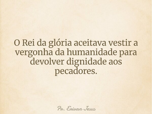 O Rei da glória aceitava vestir a vergonha da humanidade para devolver dignidade aos pecadores.... Frase de Pr. Erivan Jesus.
