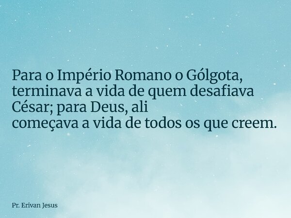 Para o Império Romano o Gólgota, terminava a vida de quem desafiava César; para Deus, ali começava a vida de todos os que creem.... Frase de Pr. Erivan Jesus.