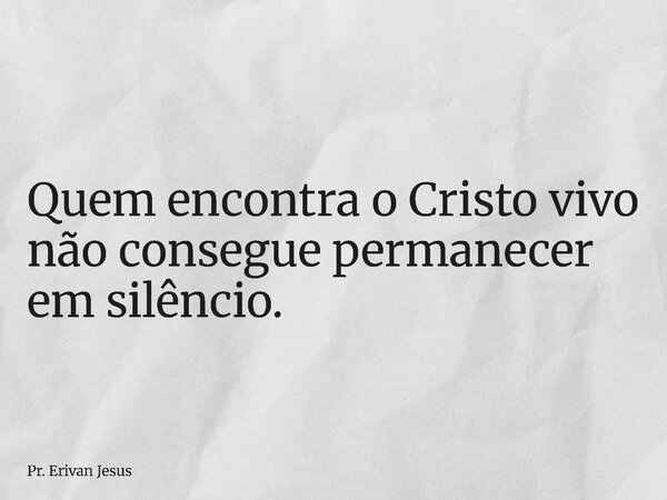 Quem encontra o Cristo vivo não consegue permanecer em silêncio.... Frase de Pr. Erivan Jesus.