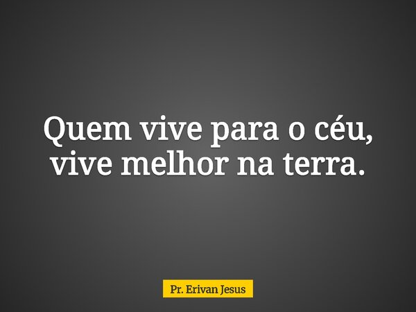 Quem vive para o céu, vive melhor na terra.... Frase de Pr. Erivan Jesus.
