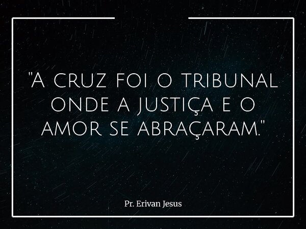 "A cruz foi o tribunal onde a justiça e o amor se abraçaram."... Frase de Pr. Erivan Jesus.