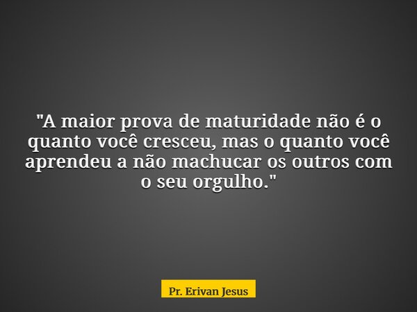 "A maior prova de maturidade não é o quanto você cresceu, mas o quanto você aprendeu a não machucar os outros com o seu orgulho."... Frase de Pr. Erivan Jesus.