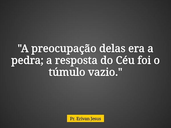 "A preocupação delas era a pedra; a resposta do Céu foi o túmulo vazio."... Frase de Pr. Erivan Jesus.