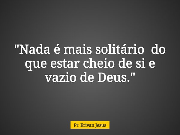 "Nada é mais solitário do que estar cheio de si e vazio de Deus."... Frase de Pr. Erivan Jesus.