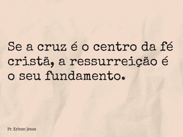 ⁠Se a cruz é o centro da fé cristã, a ressurreição é o seu fundamento.... Frase de Pr. Erivan Jesus.